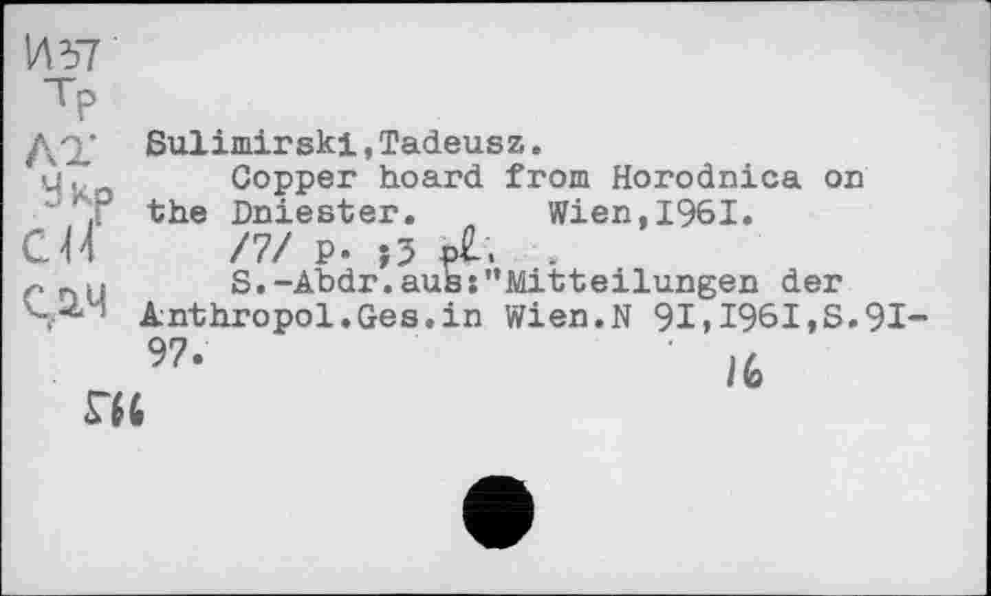 ﻿И57
ТР
ДО.' Sulimir ski, Tadeusz.
uî*a Copper hoard from Horodnica on ‘the Dniester. Wien, 1961.
CH /7/ p. (3 p£.	.
S.-Abdr.aus:'’Mitteilungen der
S- " Anthropol.Ges.in Wien.N 91>1961,S.91-
9?- '
S’il